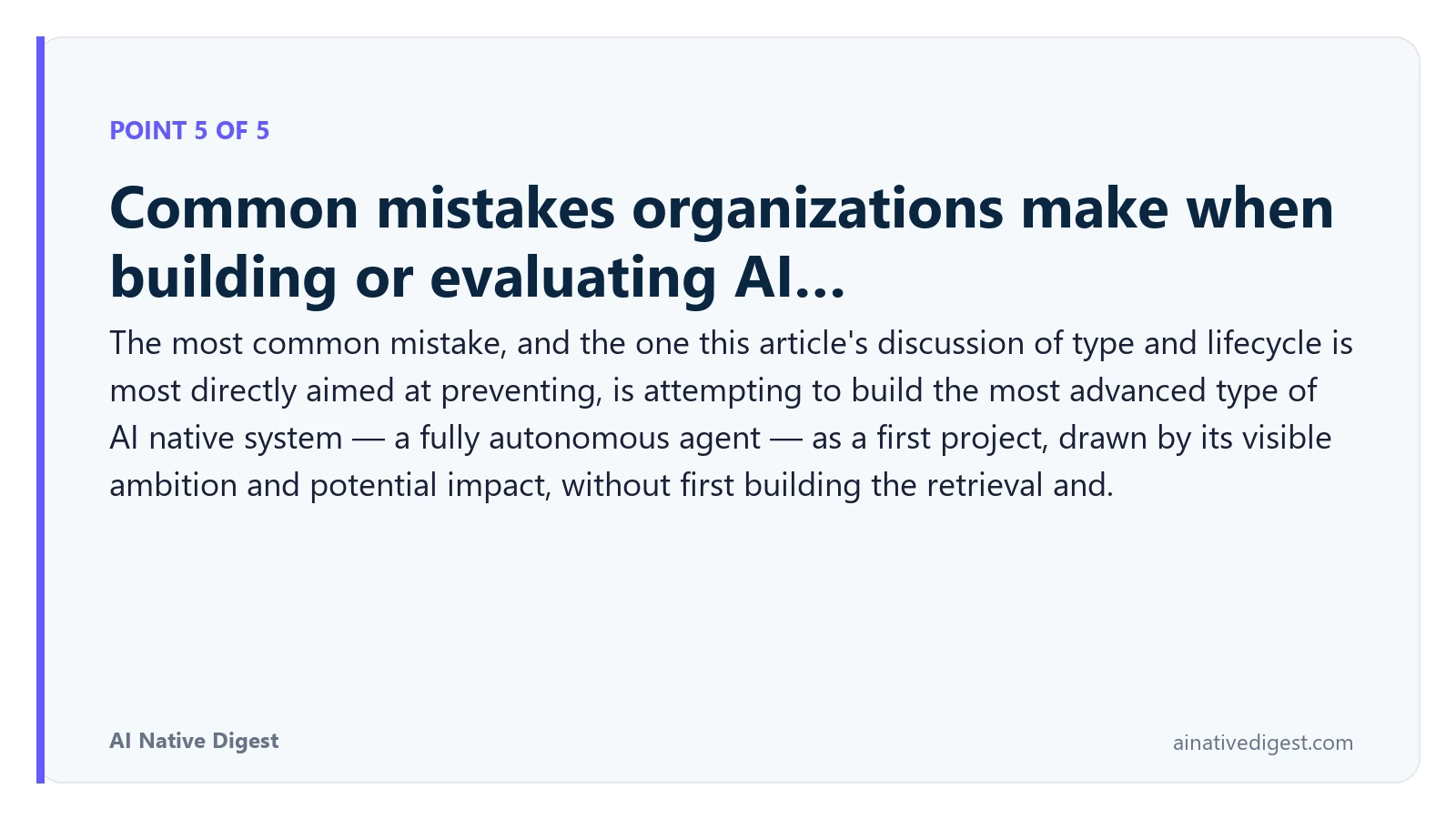 Point 5 of 5: Common mistakes organizations make when building or evaluating AI…. The most common mistake, and the one this article's discussion of type and lifecycle is most directly aimed at preventing, is attempting to build the most advanced type of AI native system — a fully autonomous agent — as a first project, drawn by its visible ambition and potential impact, without first building the retrieval and. ainativedigest.com