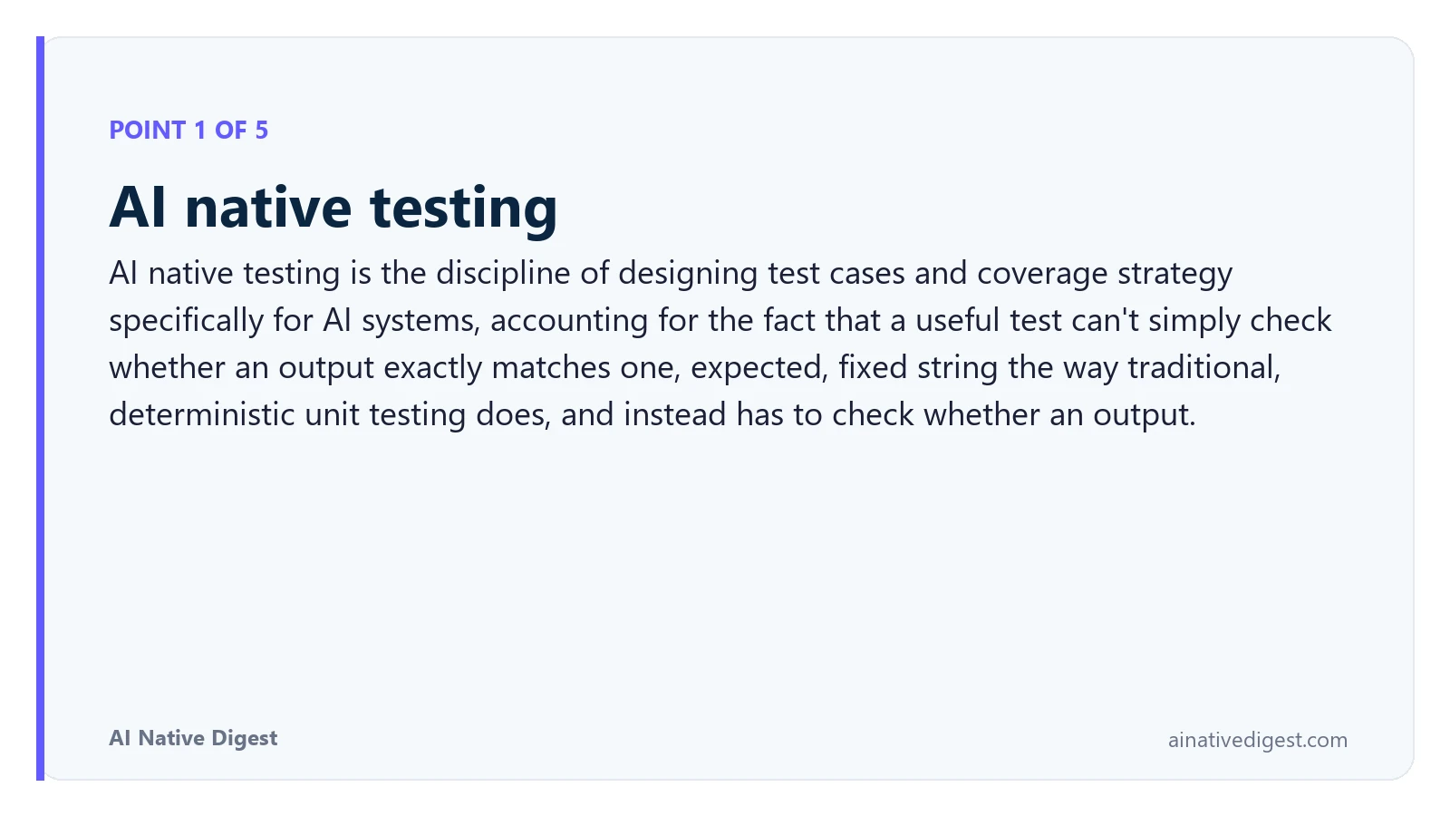 Point 1 of 5: AI native testing. AI native testing is the discipline of designing test cases and coverage strategy specifically for AI systems, accounting for the fact that a useful test can't simply check whether an output exactly matches one, expected, fixed string the way traditional, deterministic unit testing does, and instead has to check whether an output. ainativedigest.com