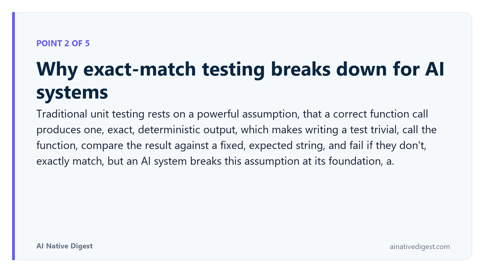 Point 2 of 5: Why exact-match testing breaks down for AI systems. Traditional unit testing rests on a powerful assumption, that a correct function call produces one, exact, deterministic output, which makes writing a test trivial, call the function, compare the result against a fixed, expected string, and fail if they don't, exactly match, but an AI system breaks this assumption at its foundation, a. ainativedigest.com
