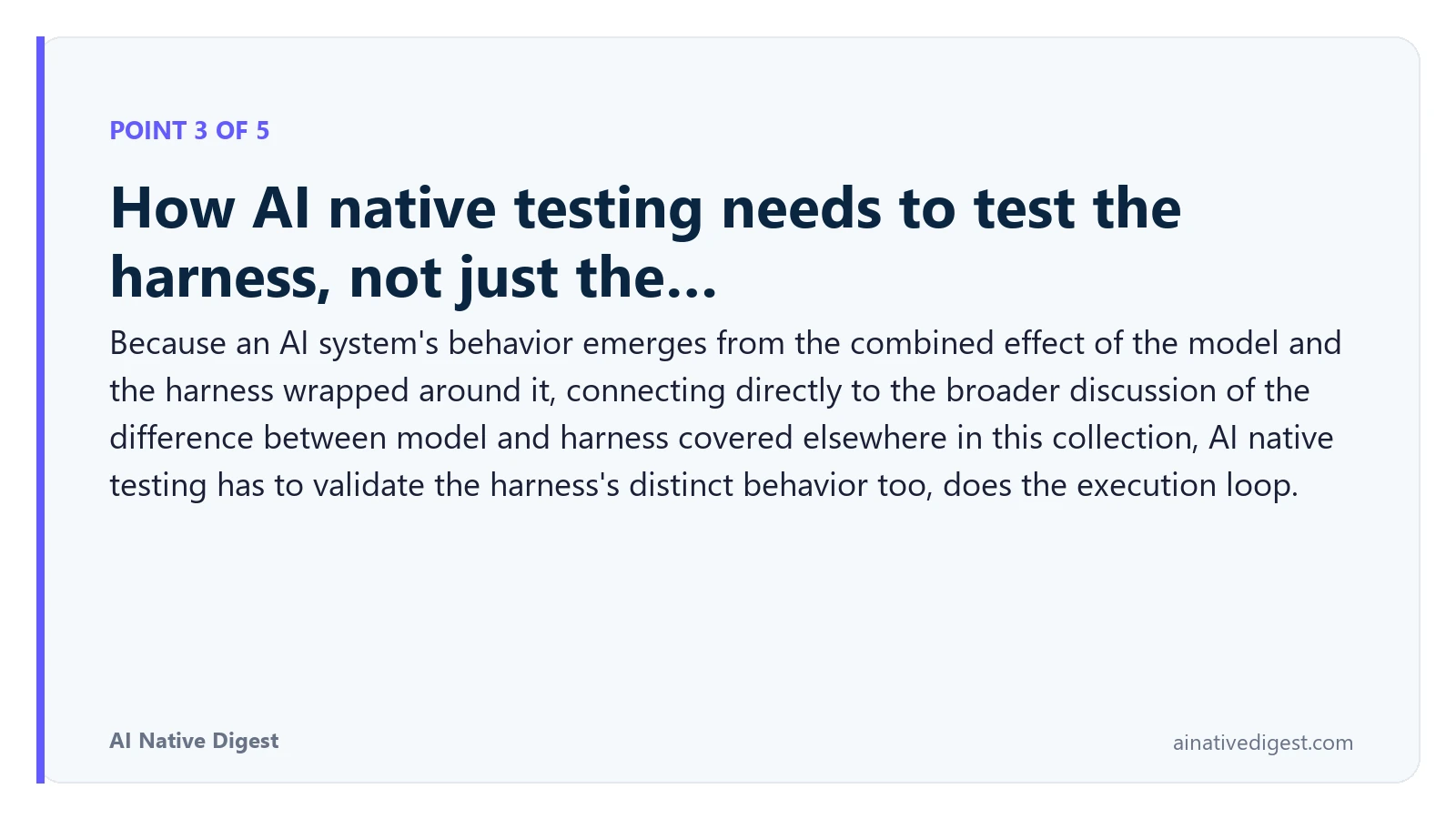 Point 3 of 5: How AI native testing needs to test the harness, not just the…. Because an AI system's behavior emerges from the combined effect of the model and the harness wrapped around it, connecting directly to the broader discussion of the difference between model and harness covered elsewhere in this collection, AI native testing has to validate the harness's distinct behavior too, does the execution loop. ainativedigest.com