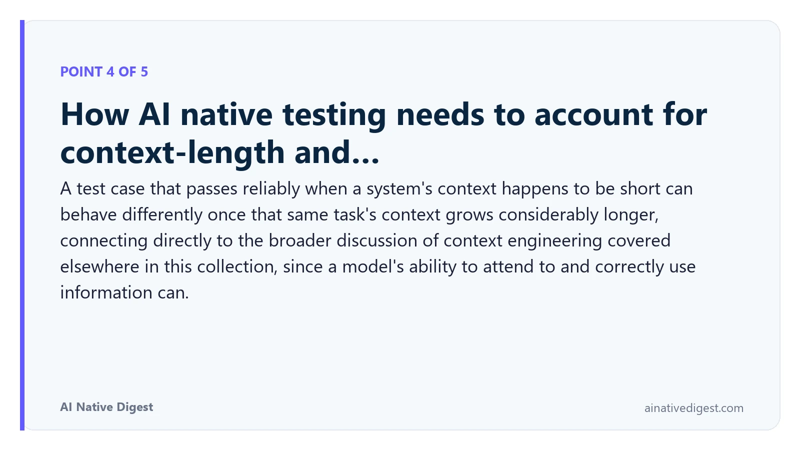 Point 4 of 5: How AI native testing needs to account for context-length and…. A test case that passes reliably when a system's context happens to be short can behave differently once that same task's context grows considerably longer, connecting directly to the broader discussion of context engineering covered elsewhere in this collection, since a model's ability to attend to and correctly use information can. ainativedigest.com