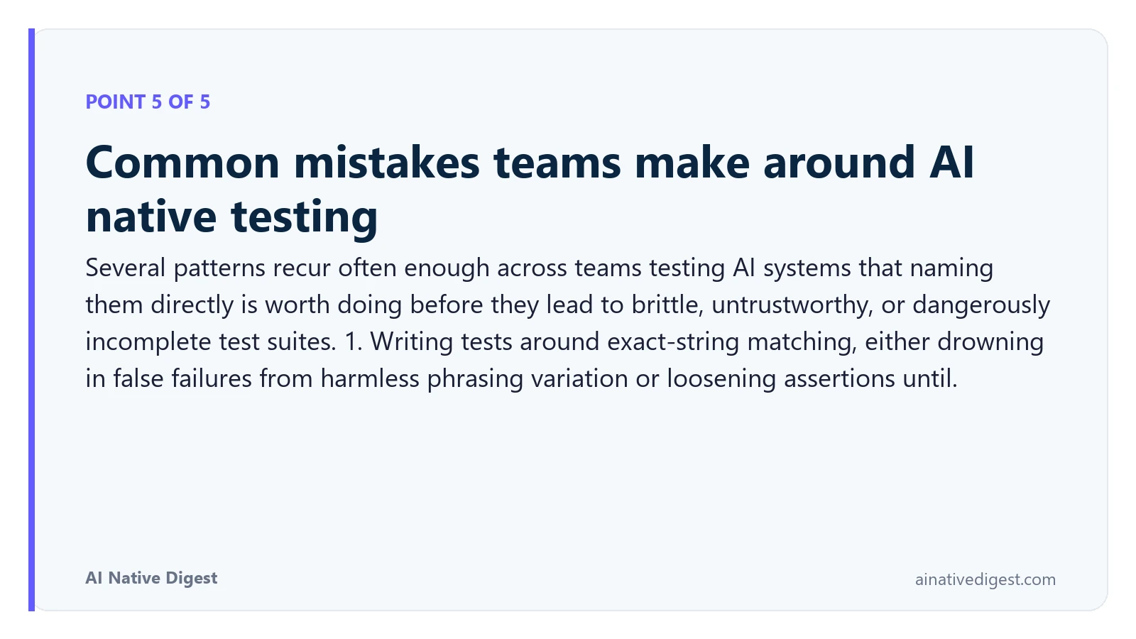 Point 5 of 5: Common mistakes teams make around AI native testing. Several patterns recur often enough across teams testing AI systems that naming them directly is worth doing before they lead to brittle, untrustworthy, or dangerously incomplete test suites. 1. Writing tests around exact-string matching, either drowning in false failures from harmless phrasing variation or loosening assertions until. ainativedigest.com
