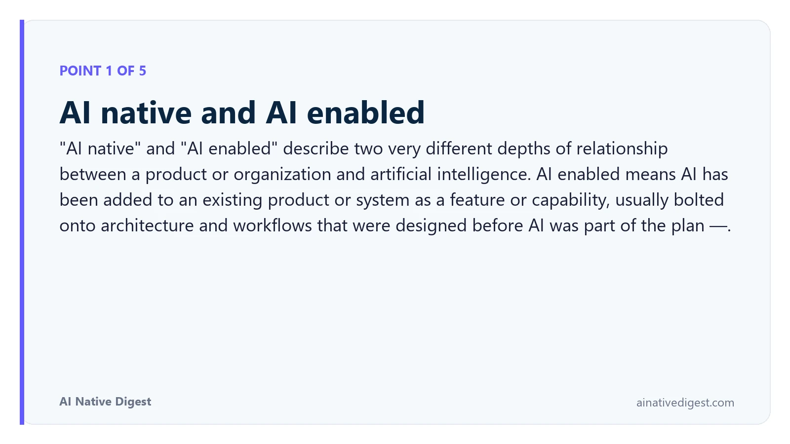 Point 1 of 5: AI native and AI enabled. "AI native" and "AI enabled" describe two very different depths of relationship between a product or organization and artificial intelligence. AI enabled means AI has been added to an existing product or system as a feature or capability, usually bolted onto architecture and workflows that were designed before AI was part of the plan —. ainativedigest.com