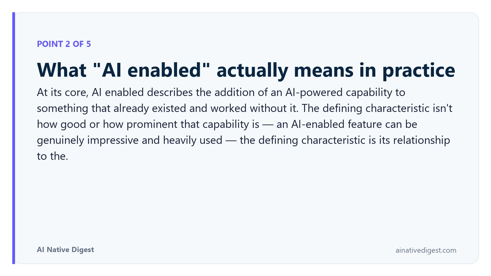 Point 2 of 5: What "AI enabled" actually means in practice. At its core, AI enabled describes the addition of an AI-powered capability to something that already existed and worked without it. The defining characteristic isn't how good or how prominent that capability is — an AI-enabled feature can be genuinely impressive and heavily used — the defining characteristic is its relationship to the. ainativedigest.com