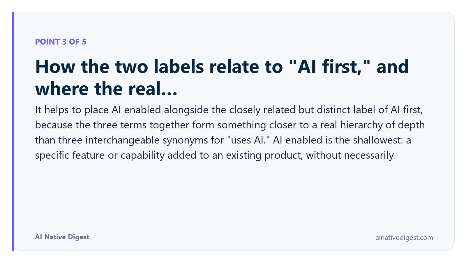 Point 3 of 5: How the two labels relate to "AI first," and where the real…. It helps to place AI enabled alongside the closely related but distinct label of AI first, because the three terms together form something closer to a real hierarchy of depth than three interchangeable synonyms for "uses AI." AI enabled is the shallowest: a specific feature or capability added to an existing product, without necessarily. ainativedigest.com