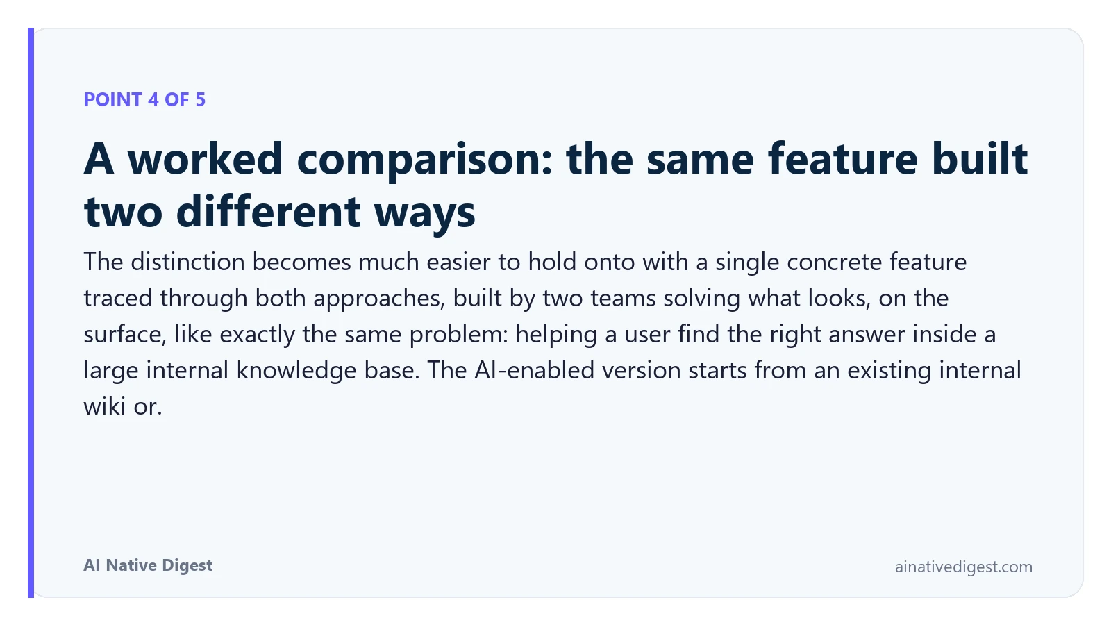 Point 4 of 5: A worked comparison: the same feature built two different ways. The distinction becomes much easier to hold onto with a single concrete feature traced through both approaches, built by two teams solving what looks, on the surface, like exactly the same problem: helping a user find the right answer inside a large internal knowledge base. The AI-enabled version starts from an existing internal wiki or. ainativedigest.com
