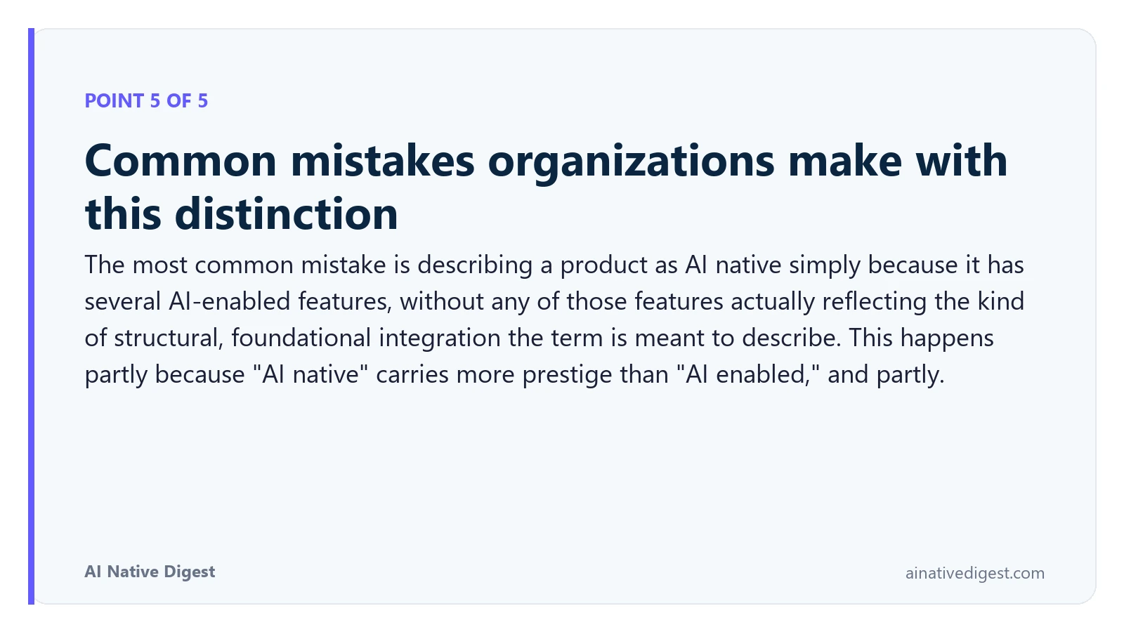 Point 5 of 5: Common mistakes organizations make with this distinction. The most common mistake is describing a product as AI native simply because it has several AI-enabled features, without any of those features actually reflecting the kind of structural, foundational integration the term is meant to describe. This happens partly because "AI native" carries more prestige than "AI enabled," and partly. ainativedigest.com