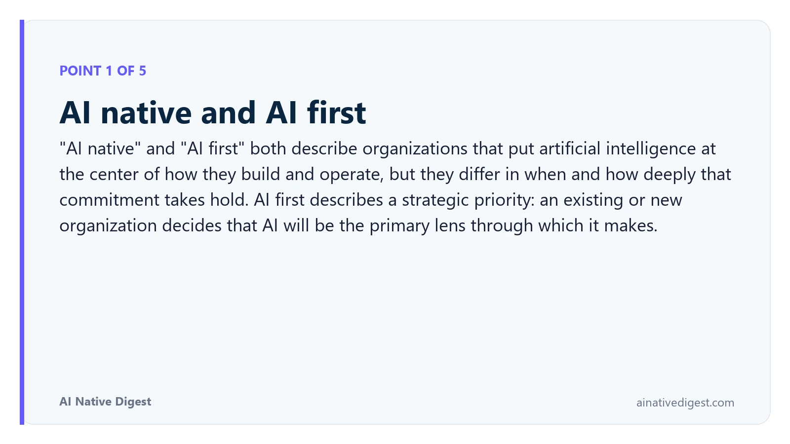Point 1 of 5: AI native and AI first. "AI native" and "AI first" both describe organizations that put artificial intelligence at the center of how they build and operate, but they differ in when and how deeply that commitment takes hold. AI first describes a strategic priority: an existing or new organization decides that AI will be the primary lens through which it makes. ainativedigest.com