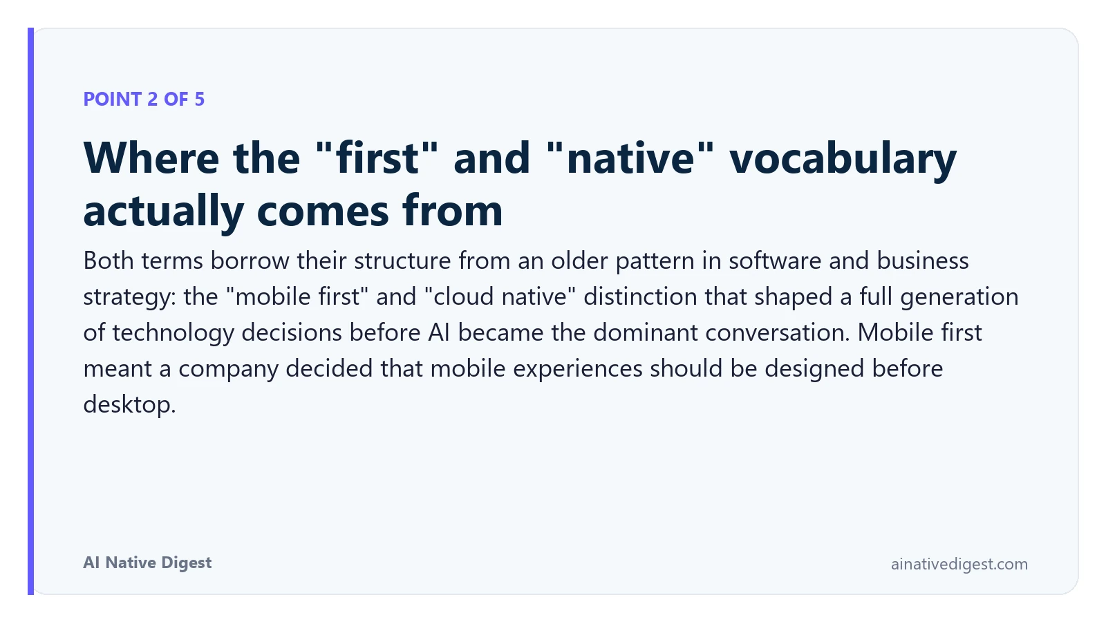 Point 2 of 5: Where the "first" and "native" vocabulary actually comes from. Both terms borrow their structure from an older pattern in software and business strategy: the "mobile first" and "cloud native" distinction that shaped a full generation of technology decisions before AI became the dominant conversation. Mobile first meant a company decided that mobile experiences should be designed before desktop. ainativedigest.com