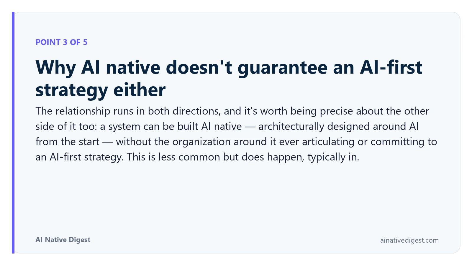 Point 3 of 5: Why AI native doesn't guarantee an AI-first strategy either. The relationship runs in both directions, and it's worth being precise about the other side of it too: a system can be built AI native — architecturally designed around AI from the start — without the organization around it ever articulating or committing to an AI-first strategy. This is less common but does happen, typically in. ainativedigest.com