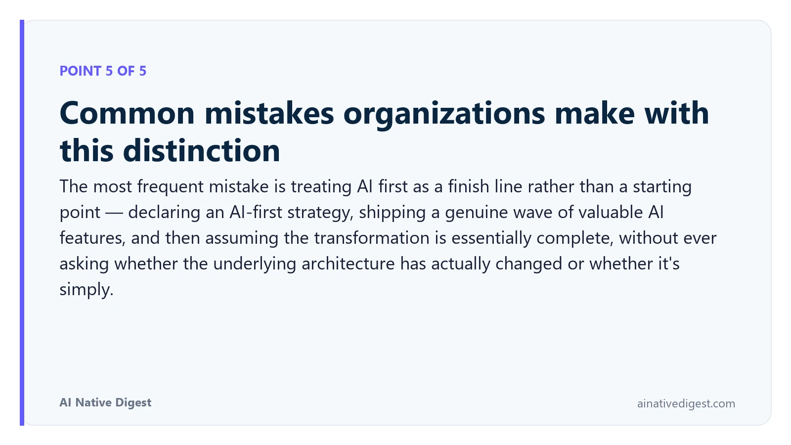 Point 5 of 5: Common mistakes organizations make with this distinction. The most frequent mistake is treating AI first as a finish line rather than a starting point — declaring an AI-first strategy, shipping a genuine wave of valuable AI features, and then assuming the transformation is essentially complete, without ever asking whether the underlying architecture has actually changed or whether it's simply. ainativedigest.com