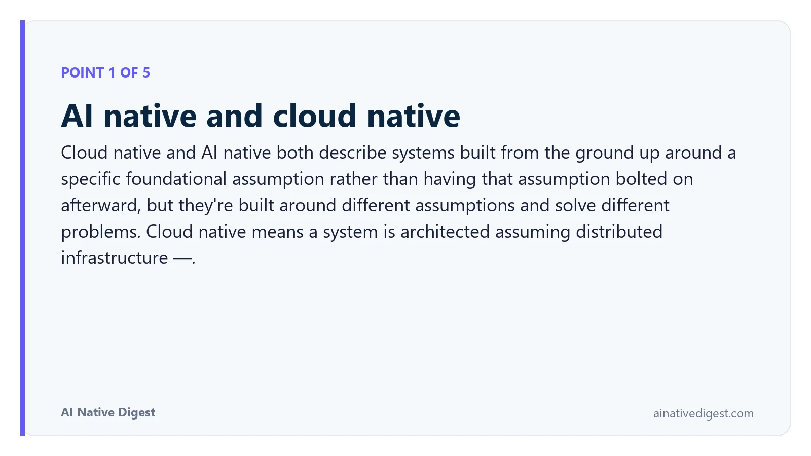 Point 1 of 5: AI native and cloud native. Cloud native and AI native both describe systems built from the ground up around a specific foundational assumption rather than having that assumption bolted on afterward, but they're built around different assumptions and solve different problems. Cloud native means a system is architected assuming distributed infrastructure —. ainativedigest.com