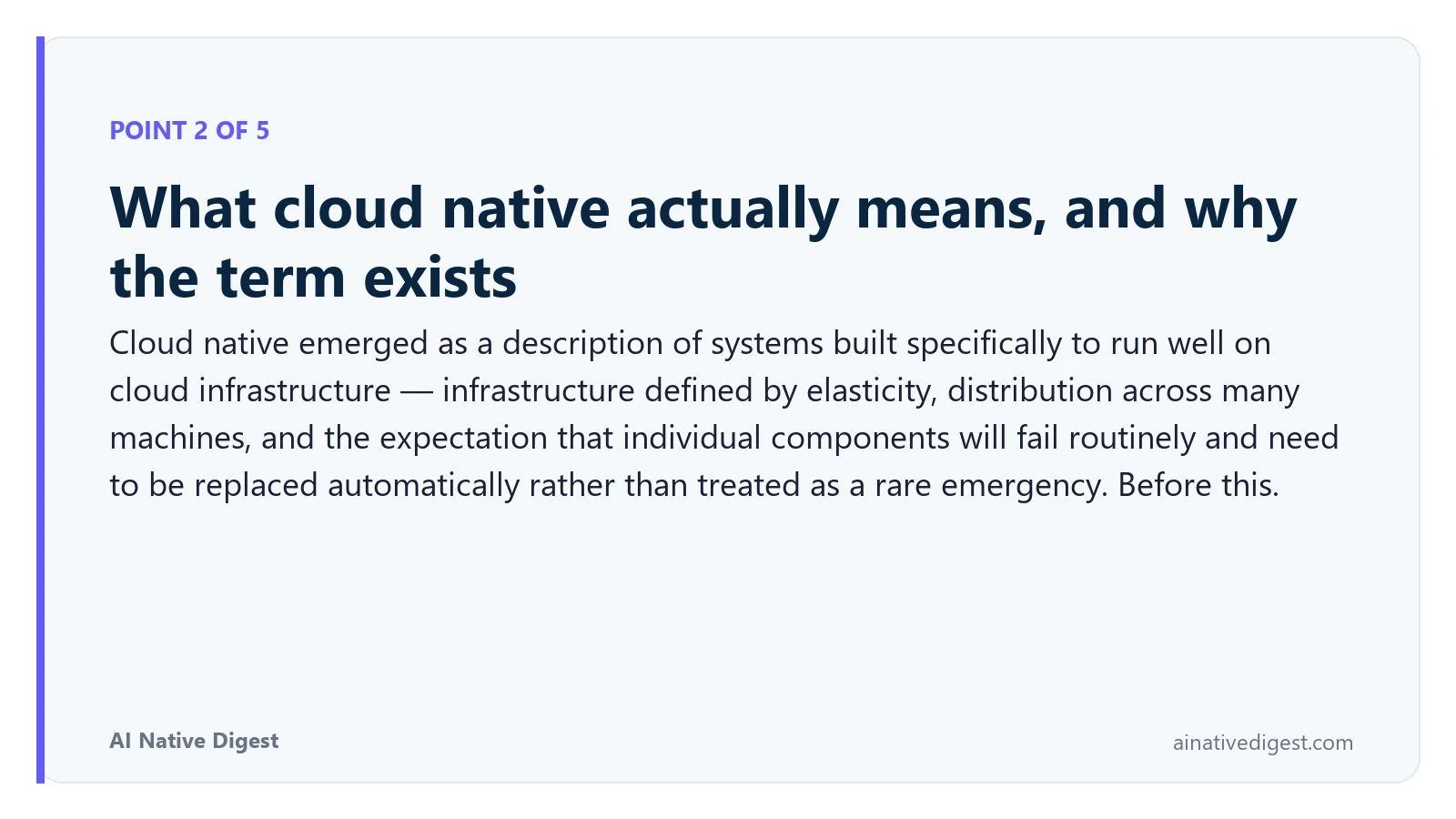Point 2 of 5: What cloud native actually means, and why the term exists. Cloud native emerged as a description of systems built specifically to run well on cloud infrastructure — infrastructure defined by elasticity, distribution across many machines, and the expectation that individual components will fail routinely and need to be replaced automatically rather than treated as a rare emergency. Before this. ainativedigest.com