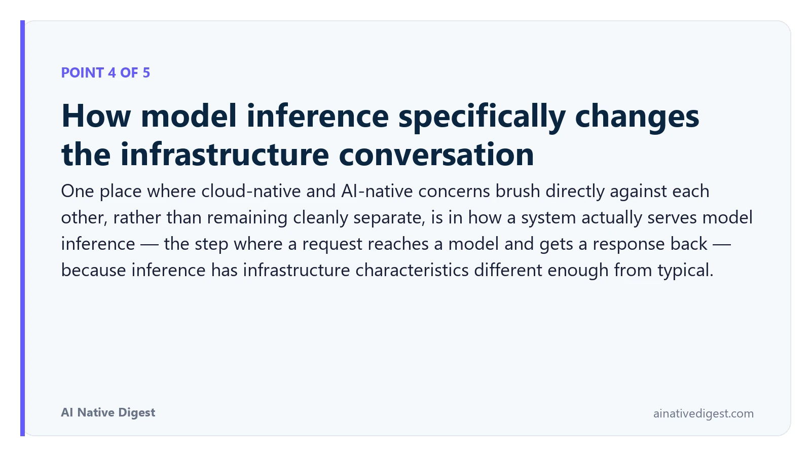 Point 4 of 5: How model inference specifically changes the infrastructure conversation. One place where cloud-native and AI-native concerns brush directly against each other, rather than remaining cleanly separate, is in how a system actually serves model inference — the step where a request reaches a model and gets a response back — because inference has infrastructure characteristics different enough from typical. ainativedigest.com