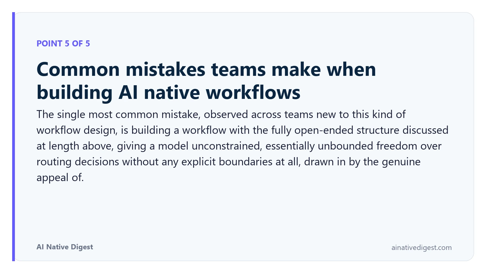 Point 5 of 5: Common mistakes teams make when building AI native workflows. The single most common mistake, observed across teams new to this kind of workflow design, is building a workflow with the fully open-ended structure discussed at length above, giving a model unconstrained, essentially unbounded freedom over routing decisions without any explicit boundaries at all, drawn in by the genuine appeal of. ainativedigest.com
