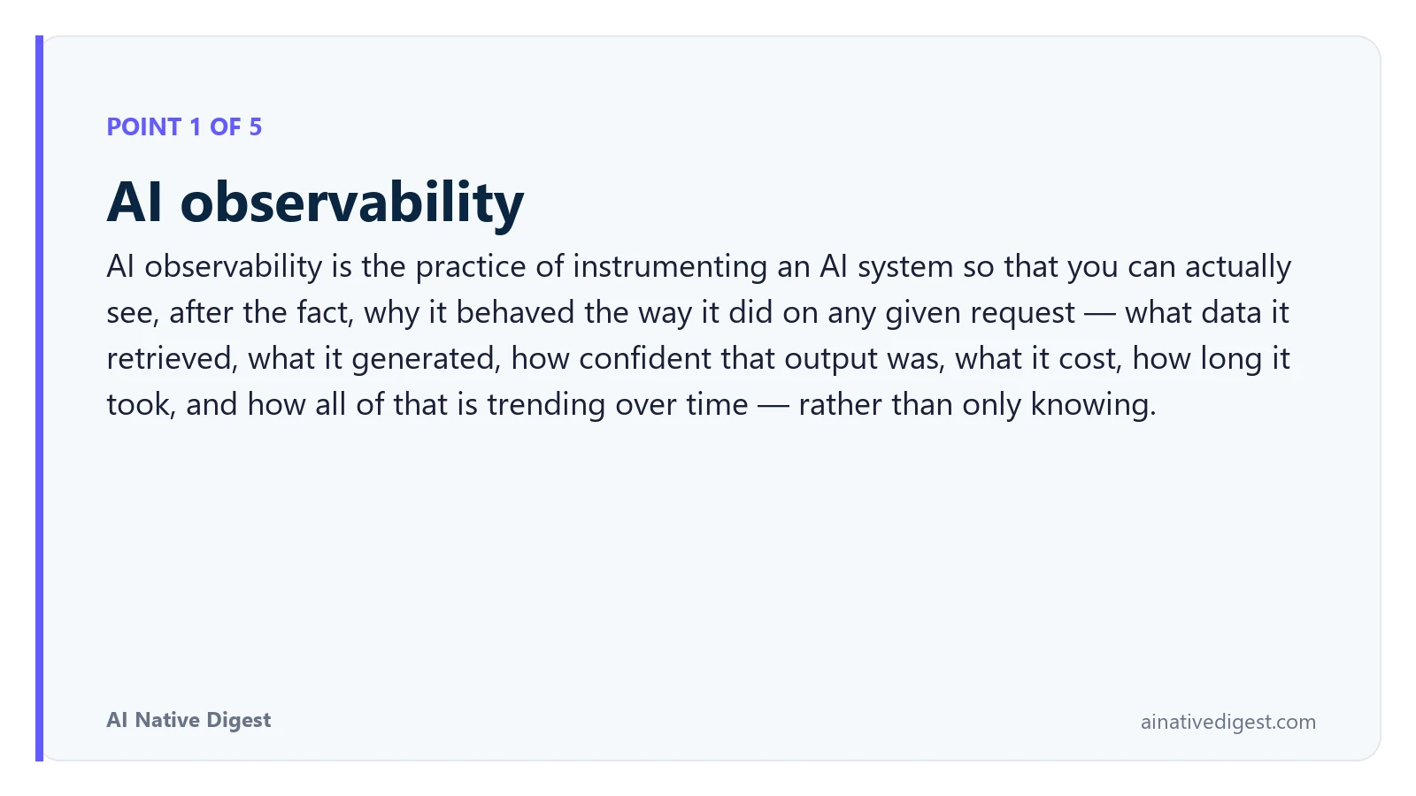 Point 1 of 5: AI observability. AI observability is the practice of instrumenting an AI system so that you can actually see, after the fact, why it behaved the way it did on any given request — what data it retrieved, what it generated, how confident that output was, what it cost, how long it took, and how all of that is trending over time — rather than only knowing. ainativedigest.com