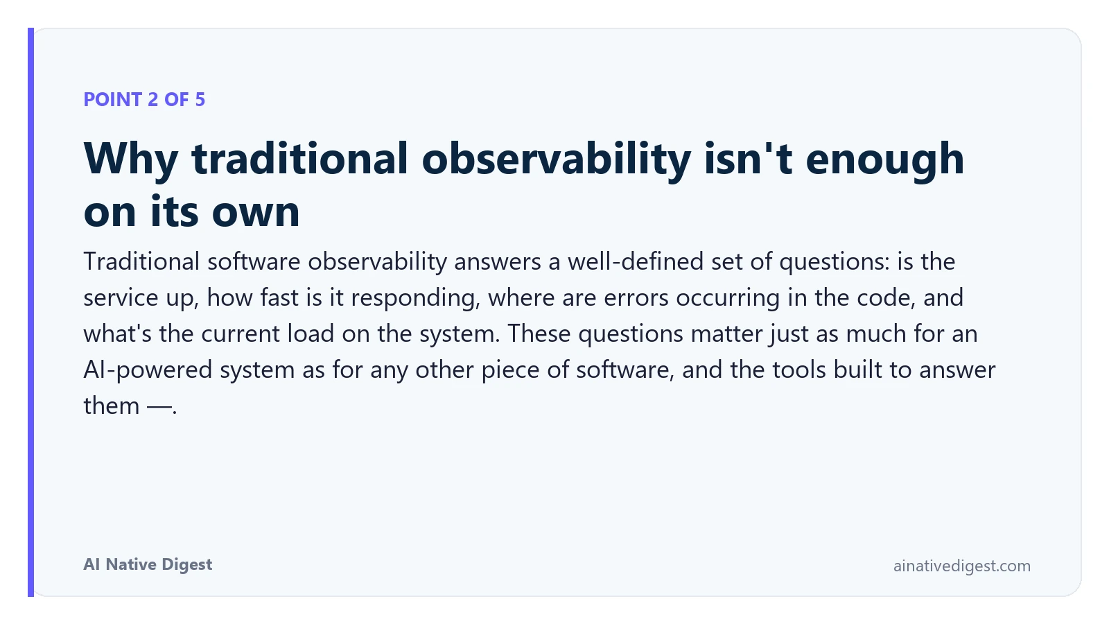 Point 2 of 5: Why traditional observability isn't enough on its own. Traditional software observability answers a well-defined set of questions: is the service up, how fast is it responding, where are errors occurring in the code, and what's the current load on the system. These questions matter just as much for an AI-powered system as for any other piece of software, and the tools built to answer them —. ainativedigest.com