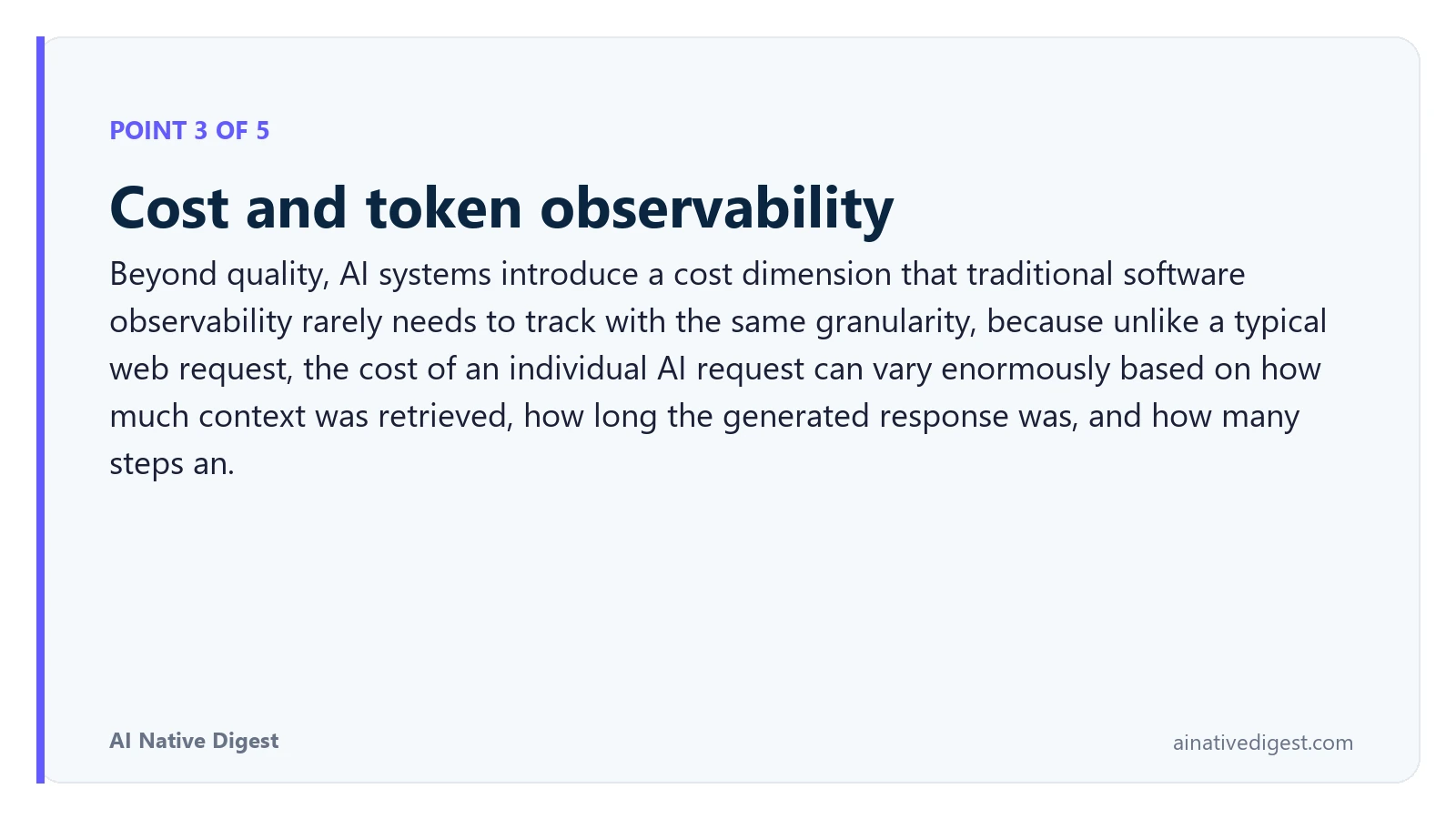 Point 3 of 5: Cost and token observability. Beyond quality, AI systems introduce a cost dimension that traditional software observability rarely needs to track with the same granularity, because unlike a typical web request, the cost of an individual AI request can vary enormously based on how much context was retrieved, how long the generated response was, and how many steps an. ainativedigest.com