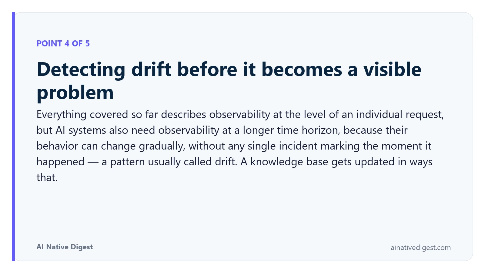 Point 4 of 5: Detecting drift before it becomes a visible problem. Everything covered so far describes observability at the level of an individual request, but AI systems also need observability at a longer time horizon, because their behavior can change gradually, without any single incident marking the moment it happened — a pattern usually called drift. A knowledge base gets updated in ways that. ainativedigest.com