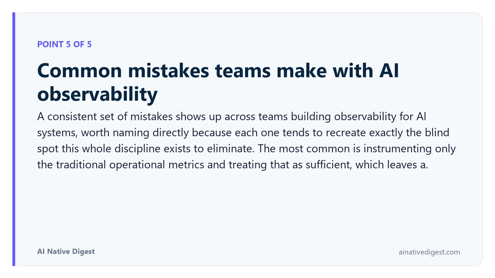 Point 5 of 5: Common mistakes teams make with AI observability. A consistent set of mistakes shows up across teams building observability for AI systems, worth naming directly because each one tends to recreate exactly the blind spot this whole discipline exists to eliminate. The most common is instrumenting only the traditional operational metrics and treating that as sufficient, which leaves a. ainativedigest.com