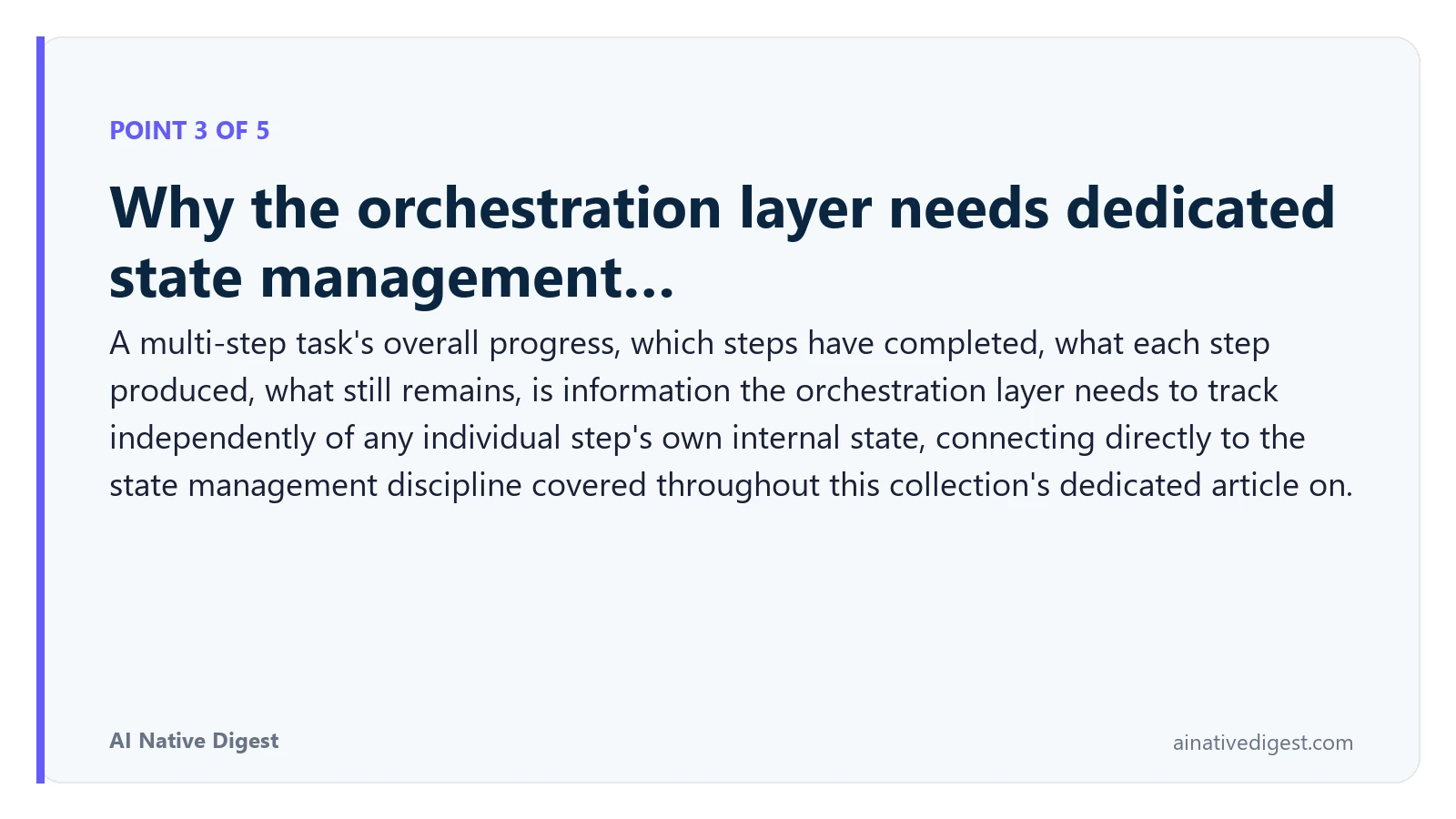 Point 3 of 5: Why the orchestration layer needs dedicated state management…. A multi-step task's overall progress, which steps have completed, what each step produced, what still remains, is information the orchestration layer needs to track independently of any individual step's own internal state, connecting directly to the state management discipline covered throughout this collection's dedicated article on. ainativedigest.com