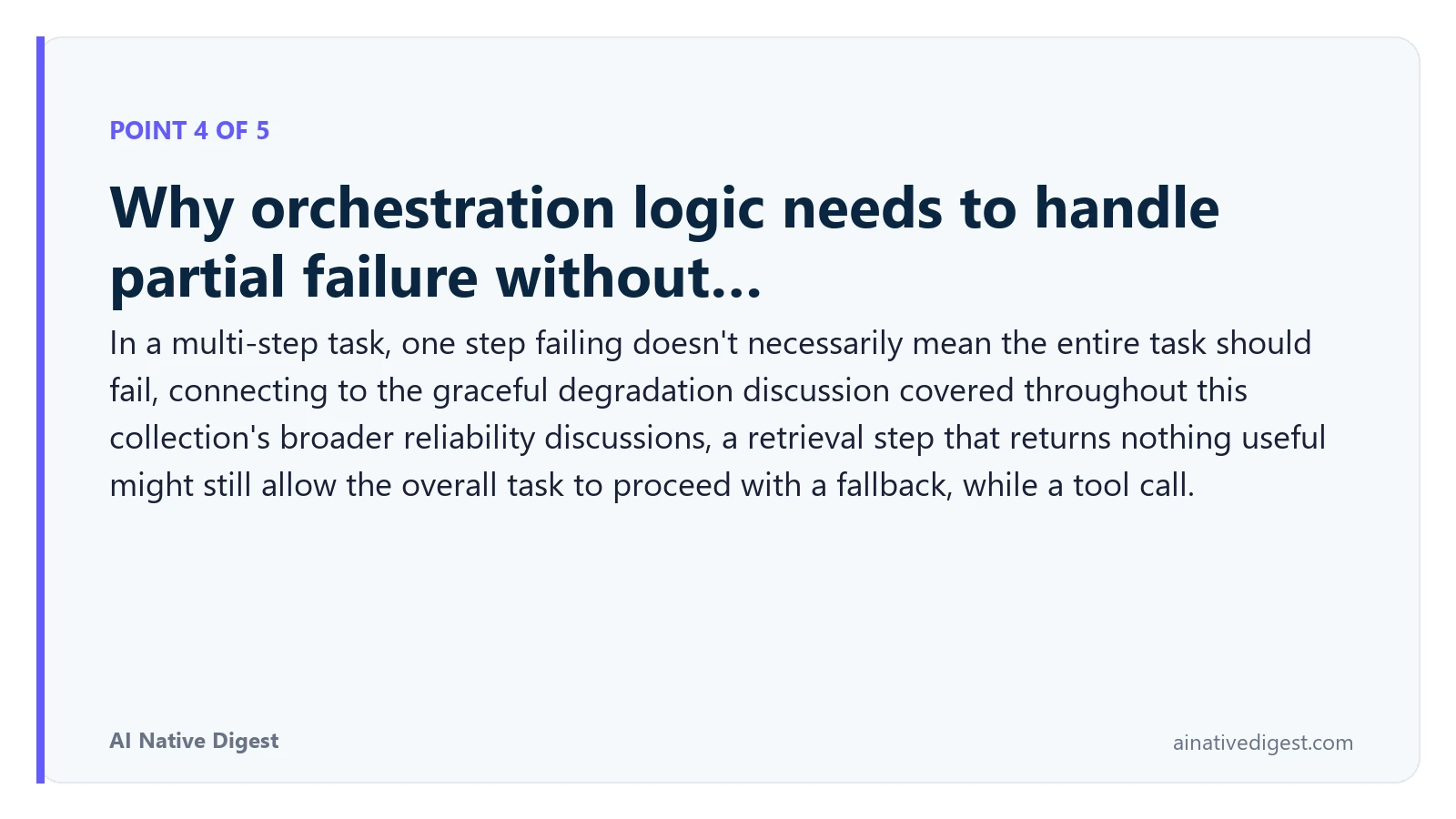 Point 4 of 5: Why orchestration logic needs to handle partial failure without…. In a multi-step task, one step failing doesn't necessarily mean the entire task should fail, connecting to the graceful degradation discussion covered throughout this collection's broader reliability discussions, a retrieval step that returns nothing useful might still allow the overall task to proceed with a fallback, while a tool call. ainativedigest.com