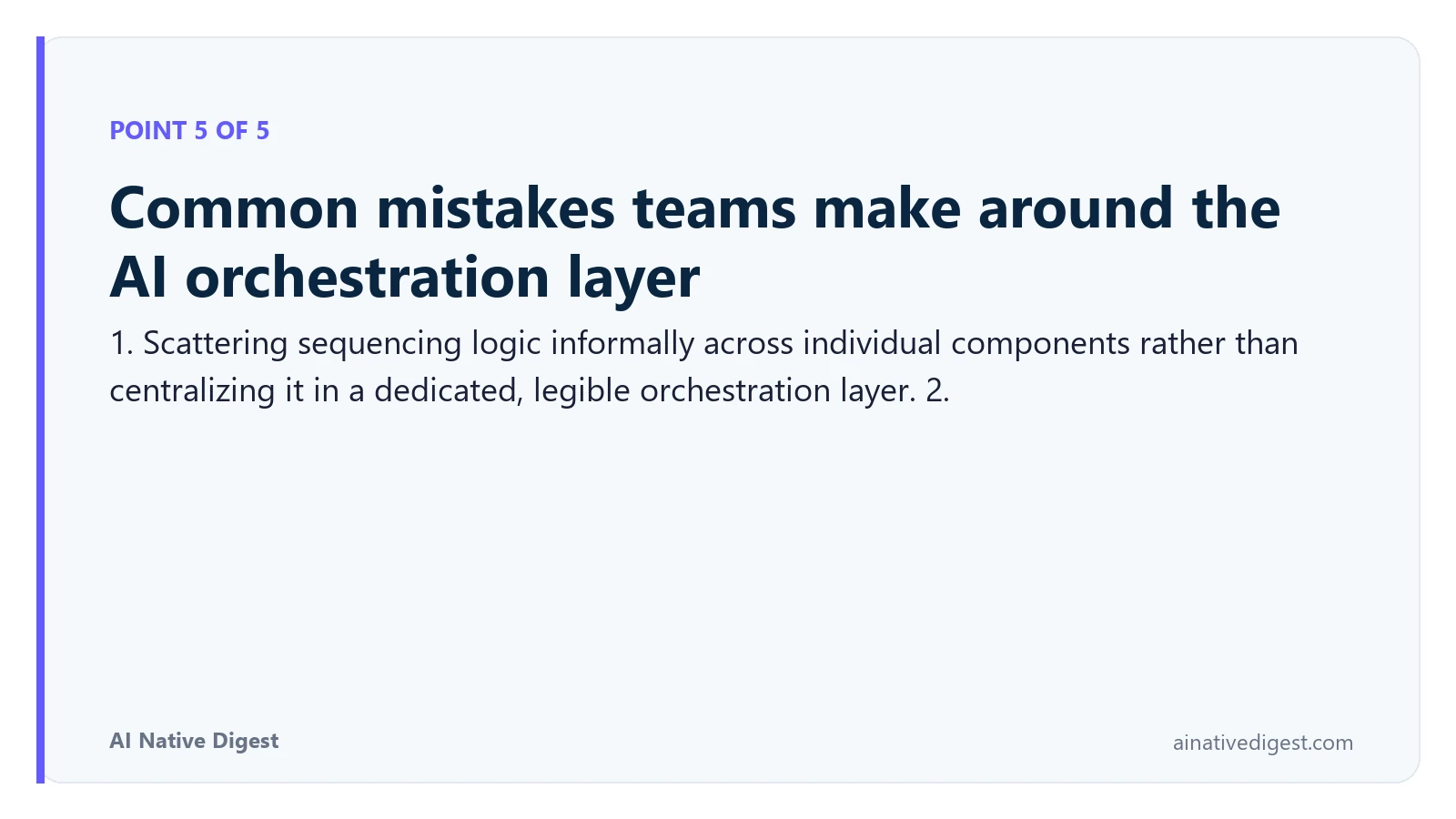 Point 5 of 5: Common mistakes teams make around the AI orchestration layer. 1. Scattering sequencing logic informally across individual components rather than centralizing it in a dedicated, legible orchestration layer. 2. ainativedigest.com