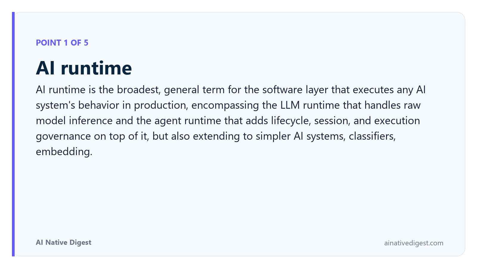 Point 1 of 5: AI runtime. AI runtime is the broadest, general term for the software layer that executes any AI system's behavior in production, encompassing the LLM runtime that handles raw model inference and the agent runtime that adds lifecycle, session, and execution governance on top of it, but also extending to simpler AI systems, classifiers, embedding. ainativedigest.com