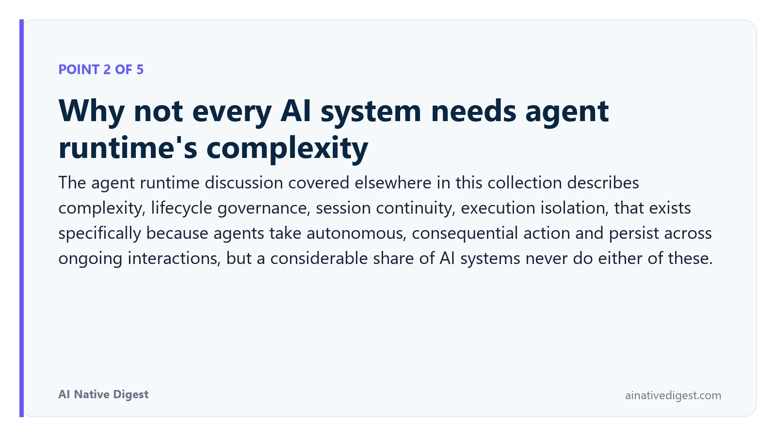 Point 2 of 5: Why not every AI system needs agent runtime's complexity. The agent runtime discussion covered elsewhere in this collection describes complexity, lifecycle governance, session continuity, execution isolation, that exists specifically because agents take autonomous, consequential action and persist across ongoing interactions, but a considerable share of AI systems never do either of these. ainativedigest.com