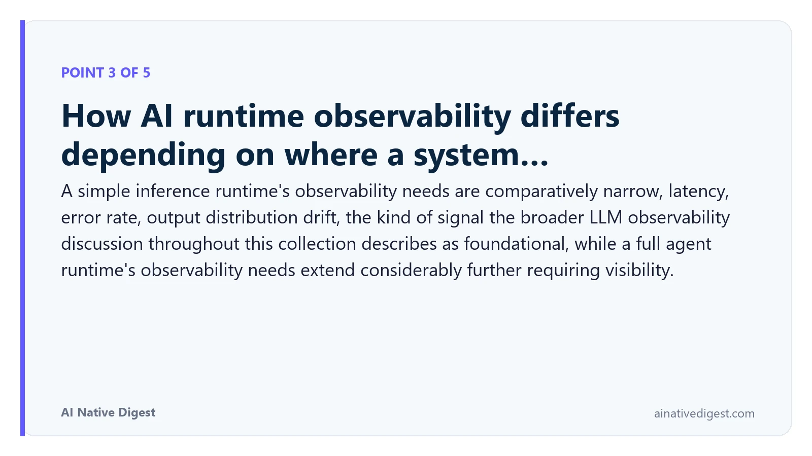 Point 3 of 5: How AI runtime observability differs depending on where a system…. A simple inference runtime's observability needs are comparatively narrow, latency, error rate, output distribution drift, the kind of signal the broader LLM observability discussion throughout this collection describes as foundational, while a full agent runtime's observability needs extend considerably further requiring visibility. ainativedigest.com