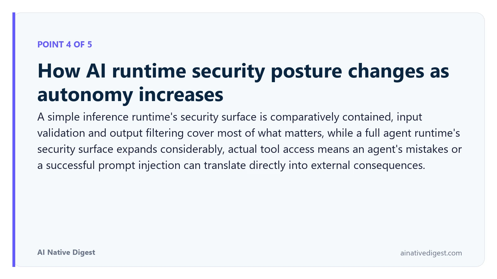 Point 4 of 5: How AI runtime security posture changes as autonomy increases. A simple inference runtime's security surface is comparatively contained, input validation and output filtering cover most of what matters, while a full agent runtime's security surface expands considerably, actual tool access means an agent's mistakes or a successful prompt injection can translate directly into external consequences. ainativedigest.com