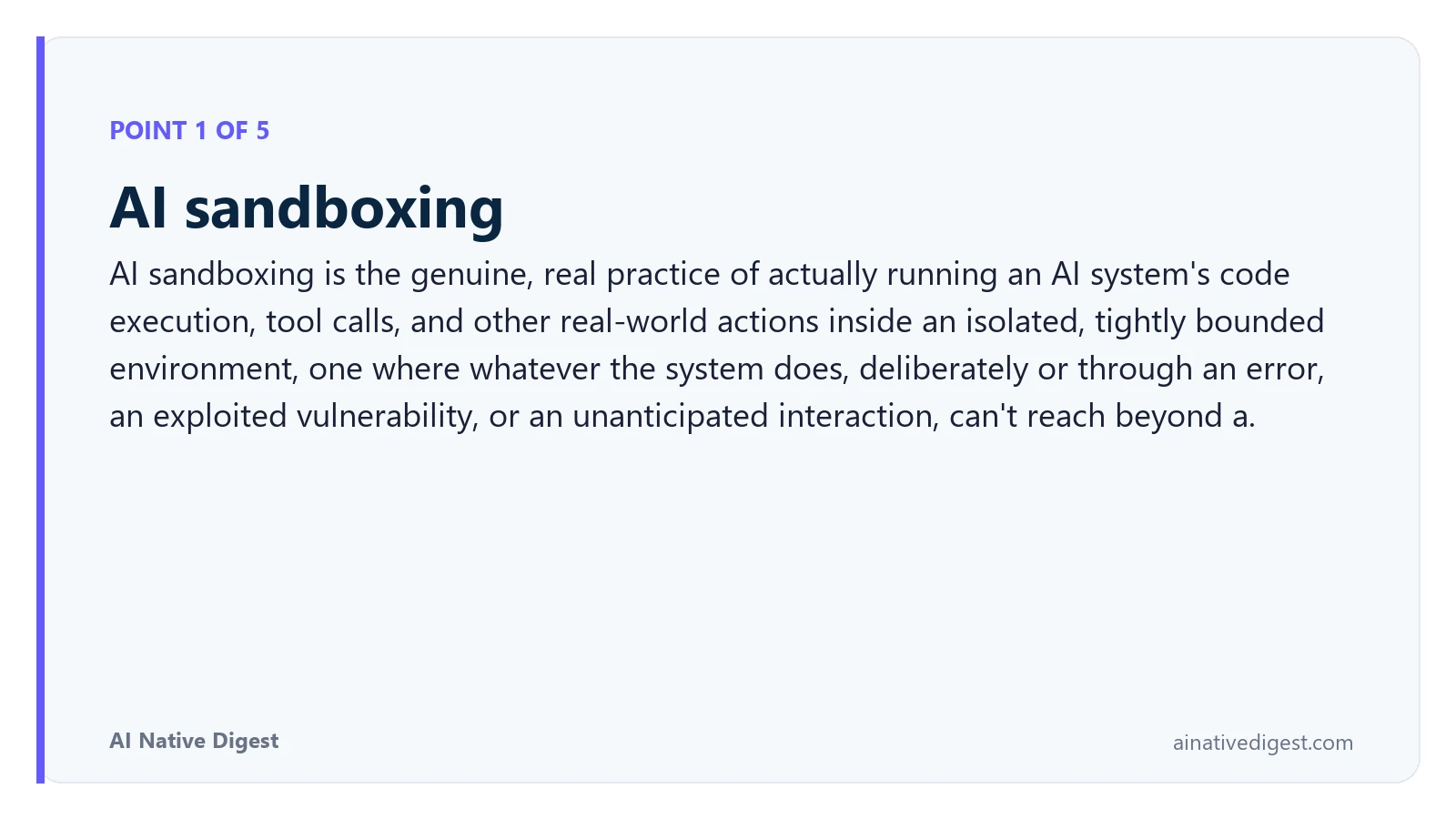 Point 1 of 5: AI sandboxing. AI sandboxing is the genuine, real practice of actually running an AI system's code execution, tool calls, and other real-world actions inside an isolated, tightly bounded environment, one where whatever the system does, deliberately or through an error, an exploited vulnerability, or an unanticipated interaction, can't reach beyond a. ainativedigest.com