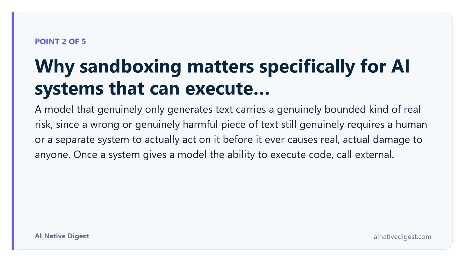 Point 2 of 5: Why sandboxing matters specifically for AI systems that can execute…. A model that genuinely only generates text carries a genuinely bounded kind of real risk, since a wrong or genuinely harmful piece of text still genuinely requires a human or a separate system to actually act on it before it ever causes real, actual damage to anyone. Once a system gives a model the ability to execute code, call external. ainativedigest.com