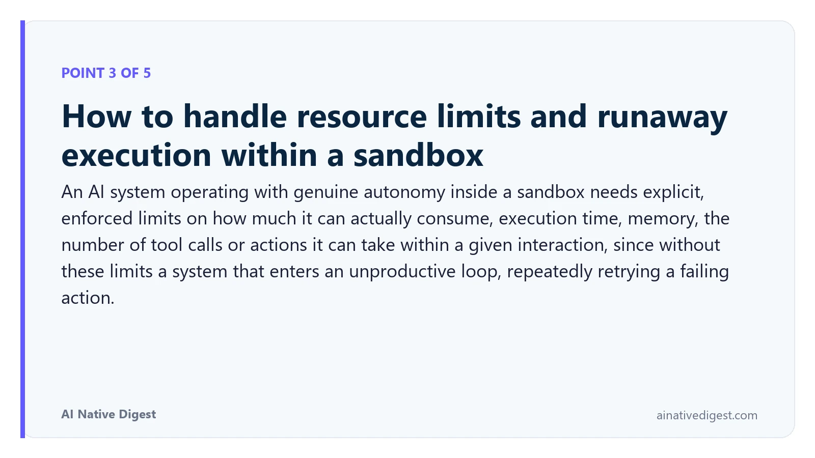 Point 3 of 5: How to handle resource limits and runaway execution within a sandbox. An AI system operating with genuine autonomy inside a sandbox needs explicit, enforced limits on how much it can actually consume, execution time, memory, the number of tool calls or actions it can take within a given interaction, since without these limits a system that enters an unproductive loop, repeatedly retrying a failing action. ainativedigest.com