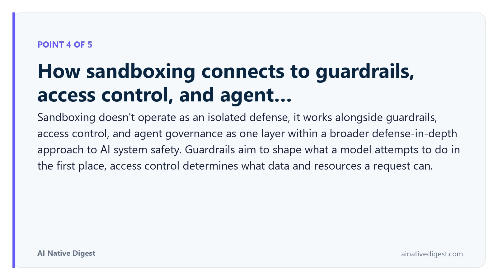 Point 4 of 5: How sandboxing connects to guardrails, access control, and agent…. Sandboxing doesn't operate as an isolated defense, it works alongside guardrails, access control, and agent governance as one layer within a broader defense-in-depth approach to AI system safety. Guardrails aim to shape what a model attempts to do in the first place, access control determines what data and resources a request can. ainativedigest.com