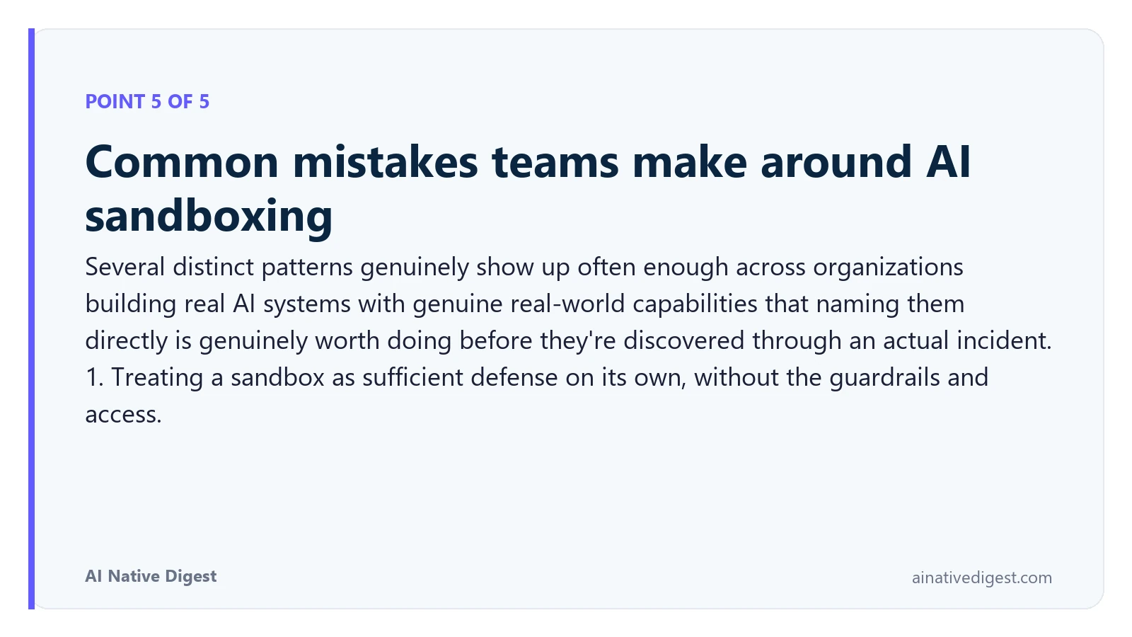 Point 5 of 5: Common mistakes teams make around AI sandboxing. Several distinct patterns genuinely show up often enough across organizations building real AI systems with genuine real-world capabilities that naming them directly is genuinely worth doing before they're discovered through an actual incident. 1. Treating a sandbox as sufficient defense on its own, without the guardrails and access. ainativedigest.com