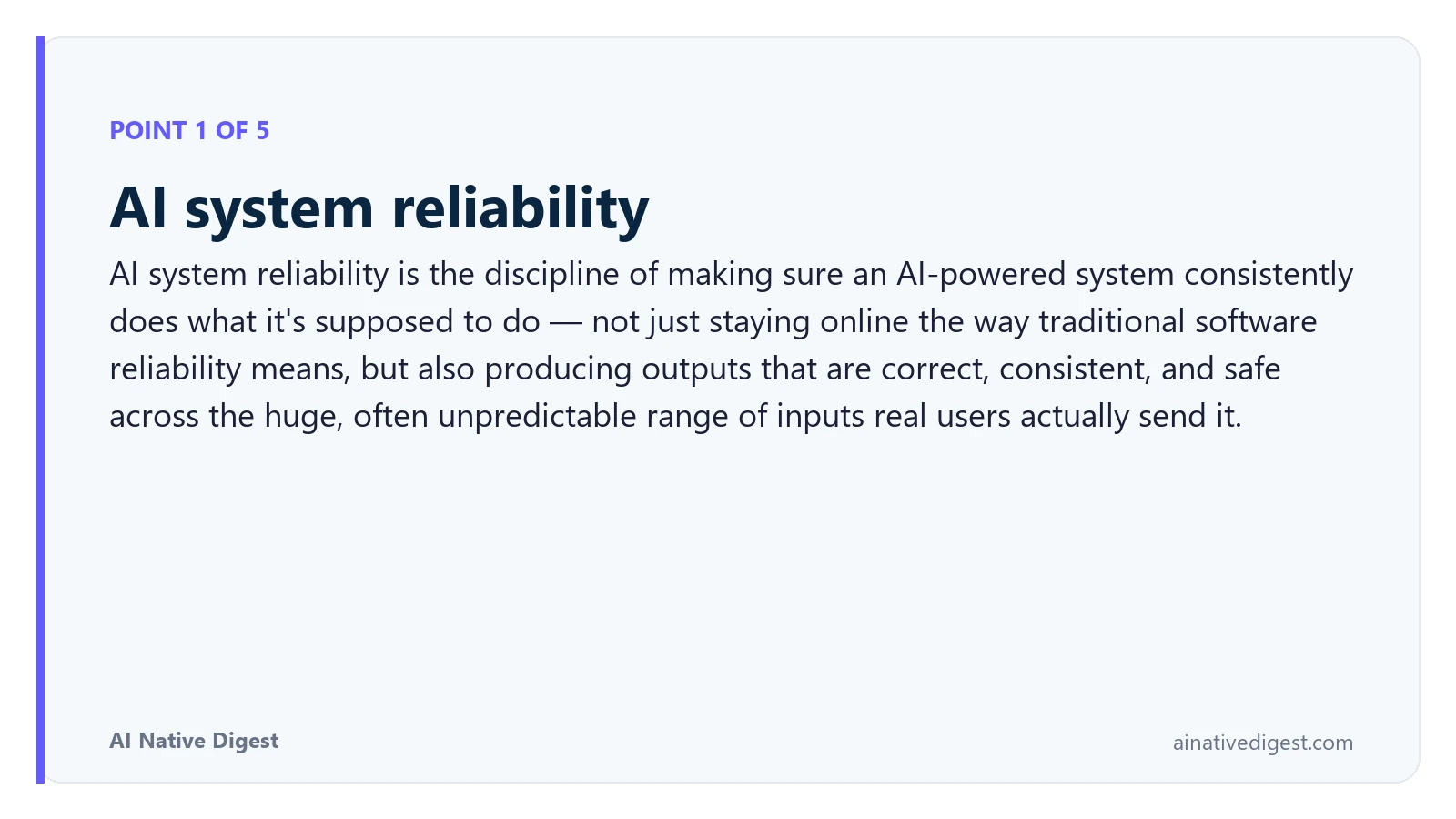Point 1 of 5: AI system reliability. AI system reliability is the discipline of making sure an AI-powered system consistently does what it's supposed to do — not just staying online the way traditional software reliability means, but also producing outputs that are correct, consistent, and safe across the huge, often unpredictable range of inputs real users actually send it. ainativedigest.com