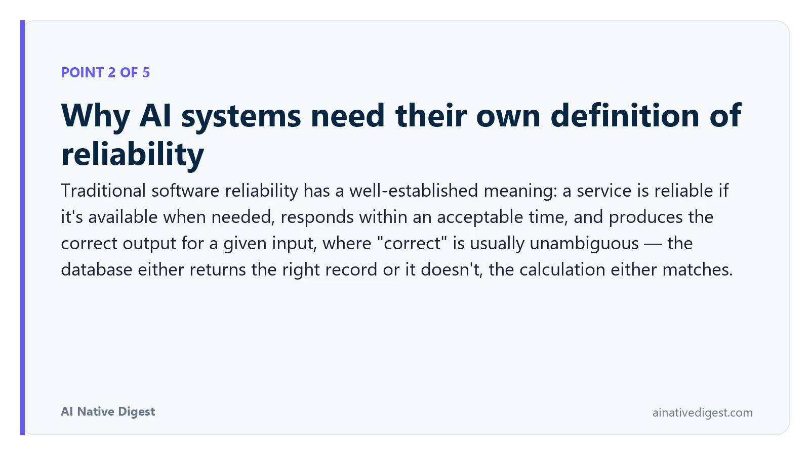 Point 2 of 5: Why AI systems need their own definition of reliability. Traditional software reliability has a well-established meaning: a service is reliable if it's available when needed, responds within an acceptable time, and produces the correct output for a given input, where "correct" is usually unambiguous — the database either returns the right record or it doesn't, the calculation either matches. ainativedigest.com