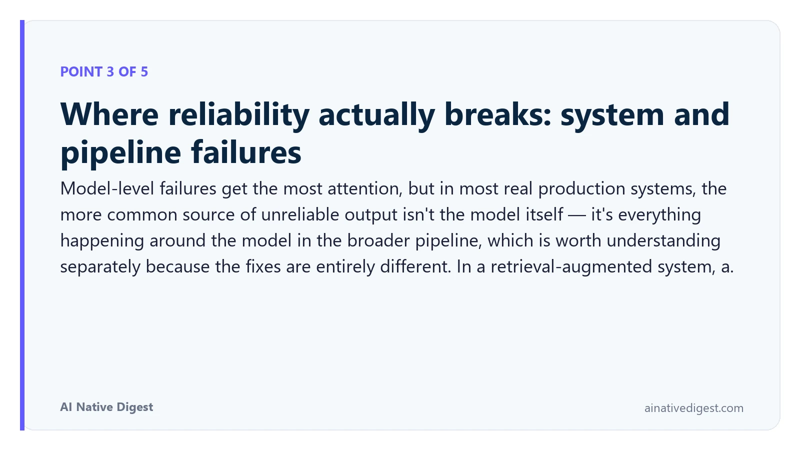 Point 3 of 5: Where reliability actually breaks: system and pipeline failures. Model-level failures get the most attention, but in most real production systems, the more common source of unreliable output isn't the model itself — it's everything happening around the model in the broader pipeline, which is worth understanding separately because the fixes are entirely different. In a retrieval-augmented system, a. ainativedigest.com