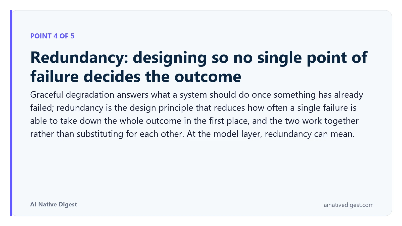 Point 4 of 5: Redundancy: designing so no single point of failure decides the outcome. Graceful degradation answers what a system should do once something has already failed; redundancy is the design principle that reduces how often a single failure is able to take down the whole outcome in the first place, and the two work together rather than substituting for each other. At the model layer, redundancy can mean. ainativedigest.com