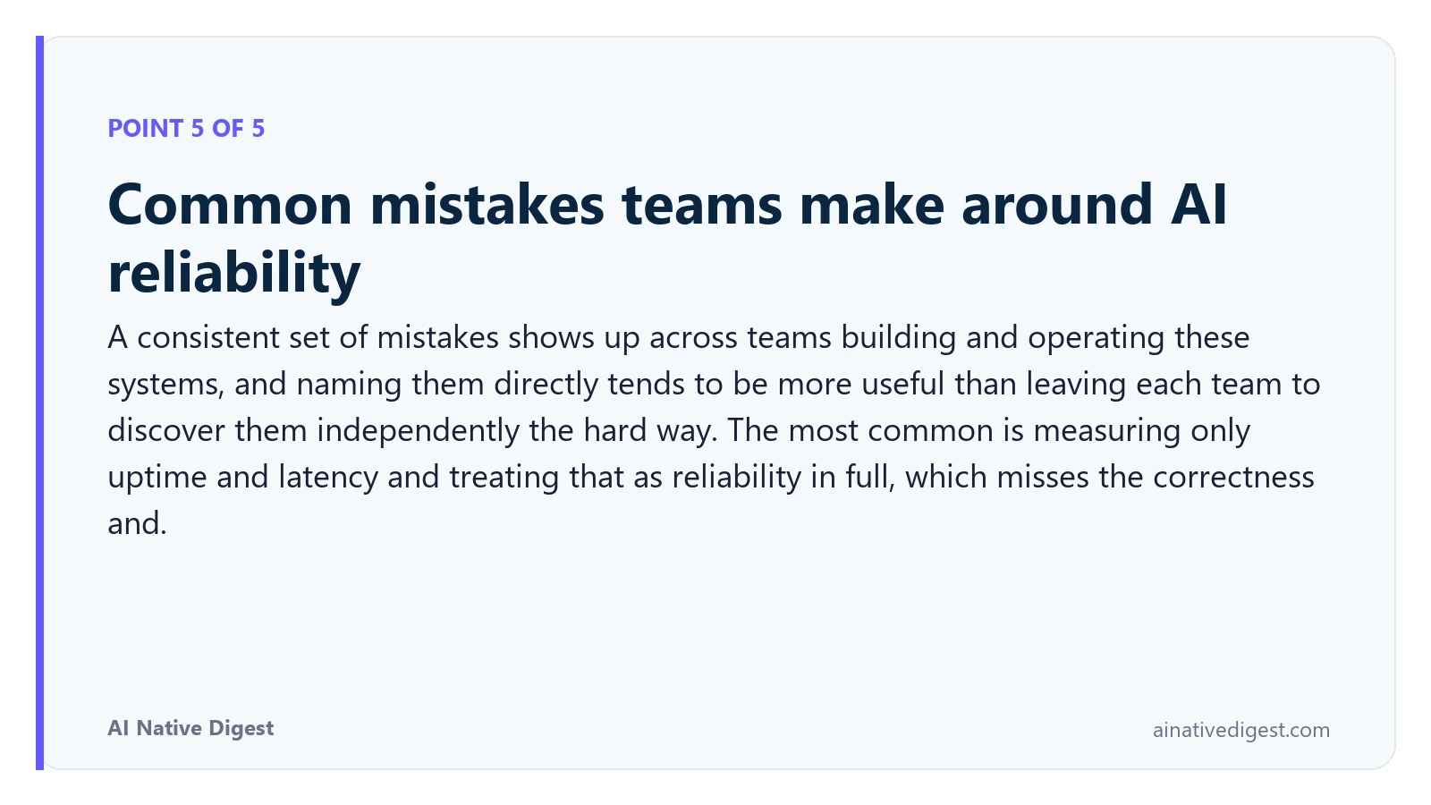 Point 5 of 5: Common mistakes teams make around AI reliability. A consistent set of mistakes shows up across teams building and operating these systems, and naming them directly tends to be more useful than leaving each team to discover them independently the hard way. The most common is measuring only uptime and latency and treating that as reliability in full, which misses the correctness and. ainativedigest.com