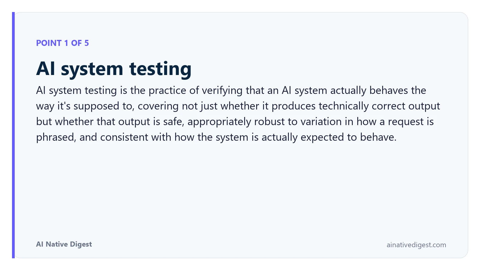 Point 1 of 5: AI system testing. AI system testing is the practice of verifying that an AI system actually behaves the way it's supposed to, covering not just whether it produces technically correct output but whether that output is safe, appropriately robust to variation in how a request is phrased, and consistent with how the system is actually expected to behave. ainativedigest.com