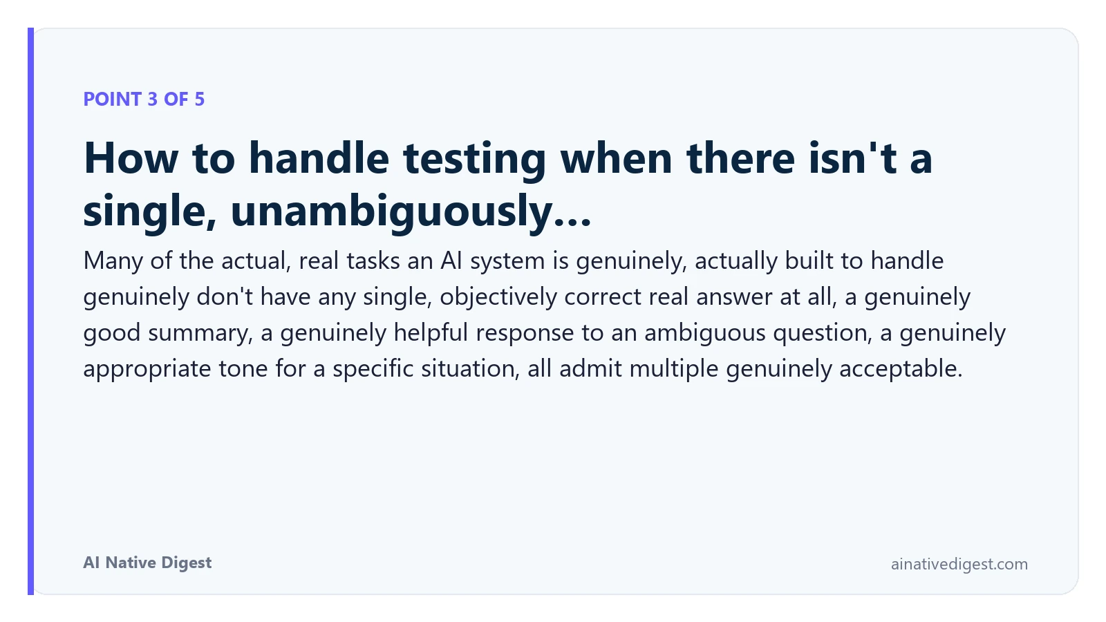 Point 3 of 5: How to handle testing when there isn't a single, unambiguously…. Many of the actual, real tasks an AI system is genuinely, actually built to handle genuinely don't have any single, objectively correct real answer at all, a genuinely good summary, a genuinely helpful response to an ambiguous question, a genuinely appropriate tone for a specific situation, all admit multiple genuinely acceptable. ainativedigest.com