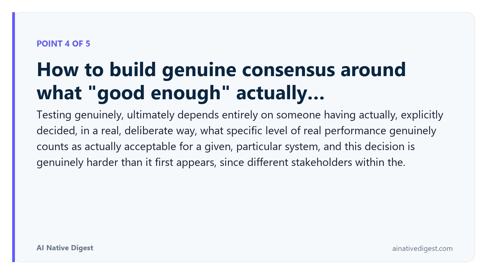 Point 4 of 5: How to build genuine consensus around what "good enough" actually…. Testing genuinely, ultimately depends entirely on someone having actually, explicitly decided, in a real, deliberate way, what specific level of real performance genuinely counts as actually acceptable for a given, particular system, and this decision is genuinely harder than it first appears, since different stakeholders within the. ainativedigest.com