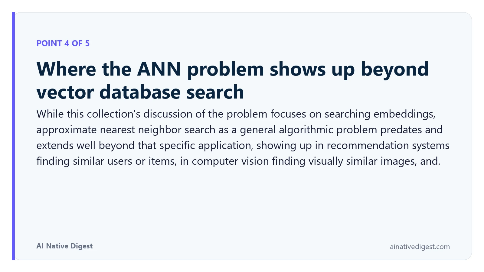 Point 4 of 5: Where the ANN problem shows up beyond vector database search. While this collection's discussion of the problem focuses on searching embeddings, approximate nearest neighbor search as a general algorithmic problem predates and extends well beyond that specific application, showing up in recommendation systems finding similar users or items, in computer vision finding visually similar images, and. ainativedigest.com