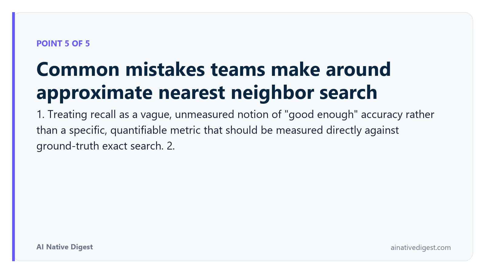 Point 5 of 5: Common mistakes teams make around approximate nearest neighbor search. 1. Treating recall as a vague, unmeasured notion of "good enough" accuracy rather than a specific, quantifiable metric that should be measured directly against ground-truth exact search. 2. ainativedigest.com