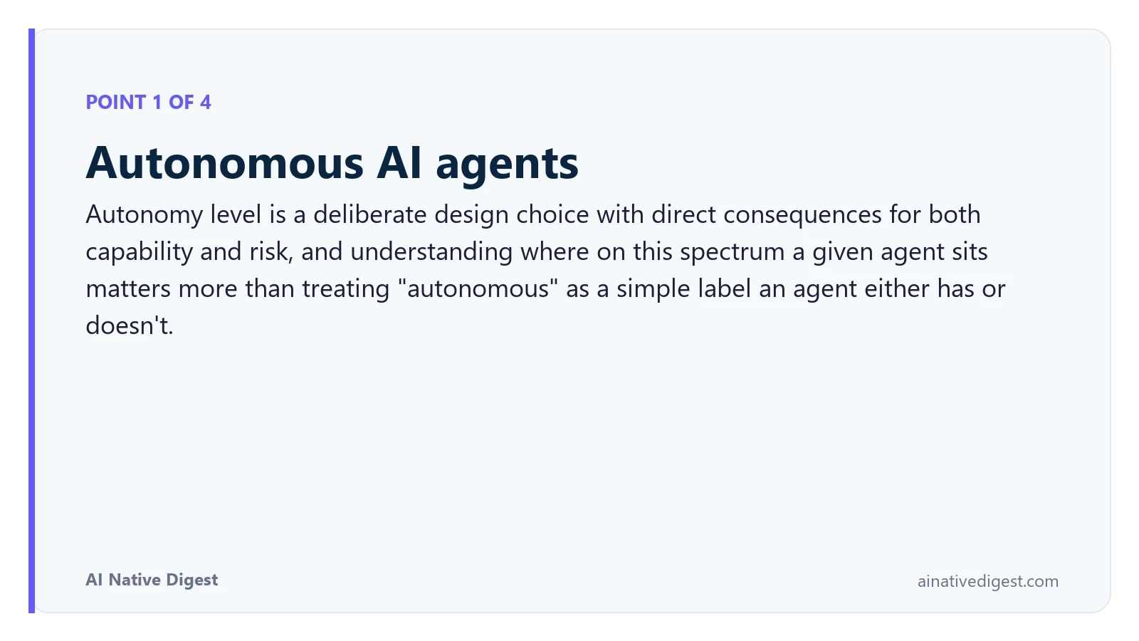 Point 1 of 4: Autonomous AI agents. Autonomy level is a deliberate design choice with direct consequences for both capability and risk, and understanding where on this spectrum a given agent sits matters more than treating "autonomous" as a simple label an agent either has or doesn't. ainativedigest.com