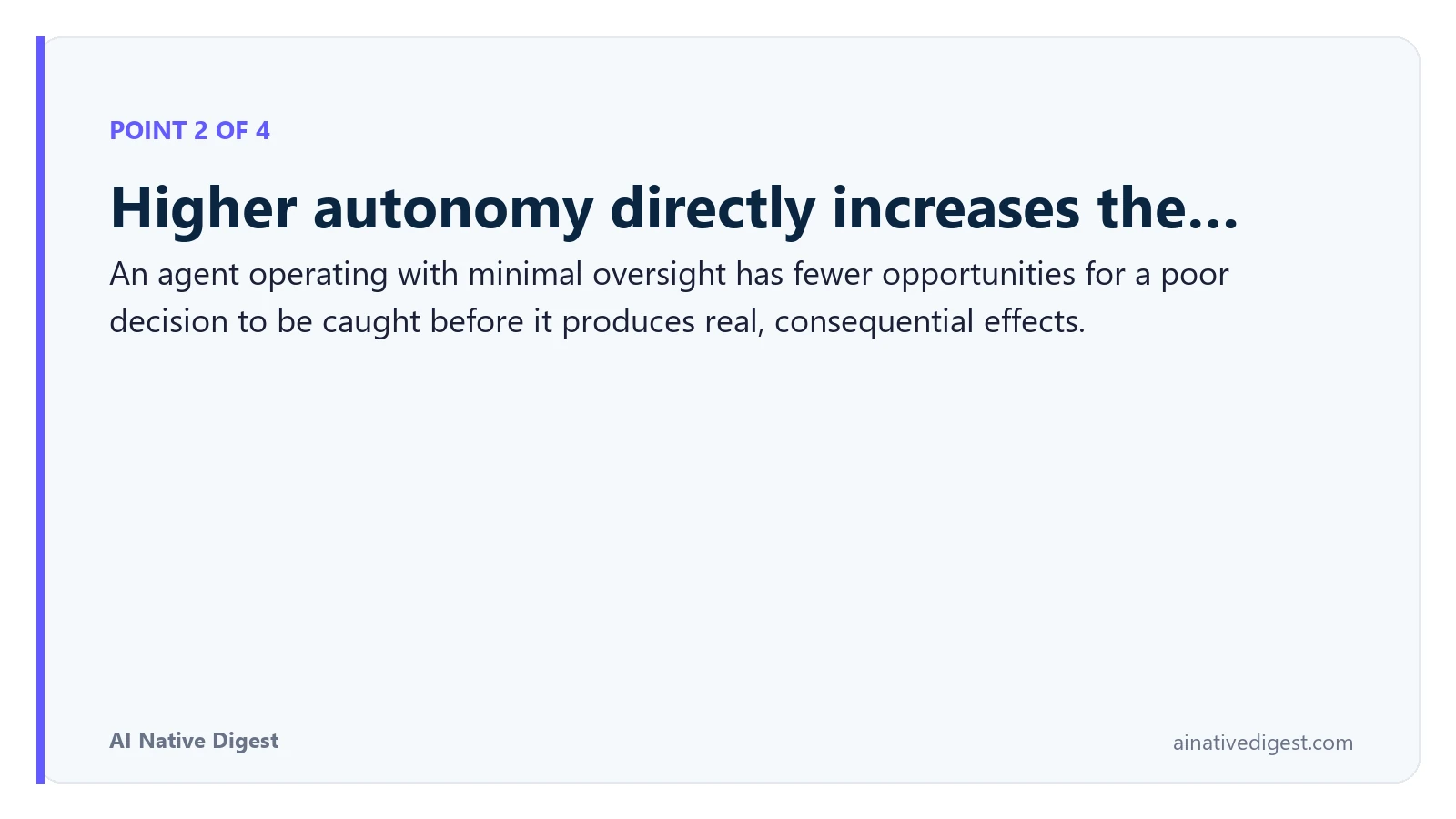 Point 2 of 4: Higher autonomy directly increases the…. An agent operating with minimal oversight has fewer opportunities for a poor decision to be caught before it produces real, consequential effects. ainativedigest.com