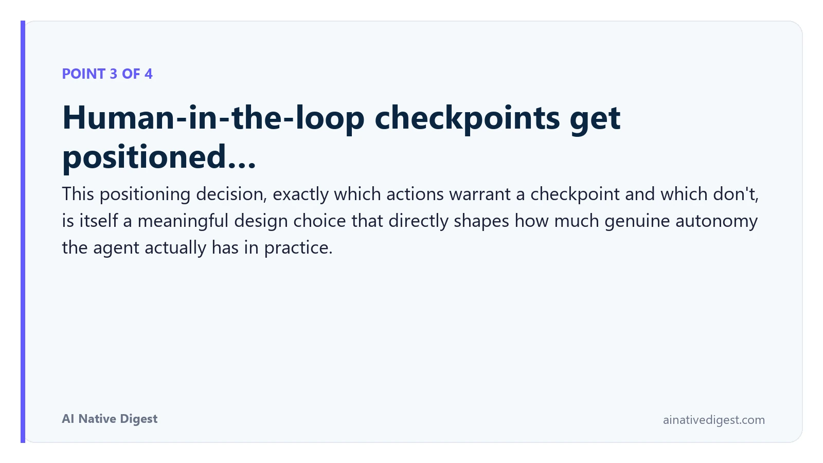 Point 3 of 4: Human-in-the-loop checkpoints get positioned…. This positioning decision, exactly which actions warrant a checkpoint and which don't, is itself a meaningful design choice that directly shapes how much genuine autonomy the agent actually has in practice. ainativedigest.com