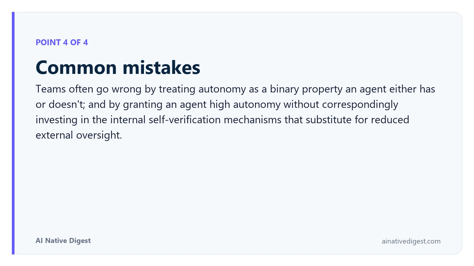 Point 4 of 4: Common mistakes. Teams often go wrong by treating autonomy as a binary property an agent either has or doesn't; and by granting an agent high autonomy without correspondingly investing in the internal self-verification mechanisms that substitute for reduced external oversight. ainativedigest.com